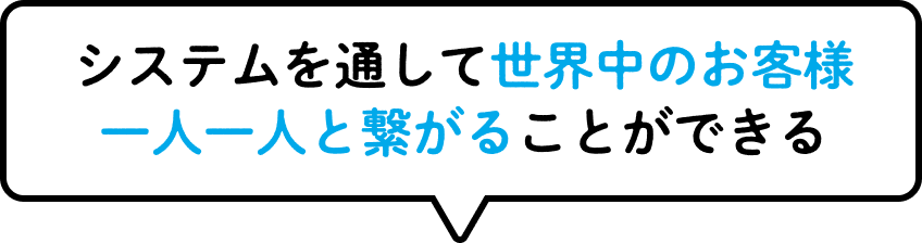 システムを通して世界中のお客様一人一人と繋がることができる