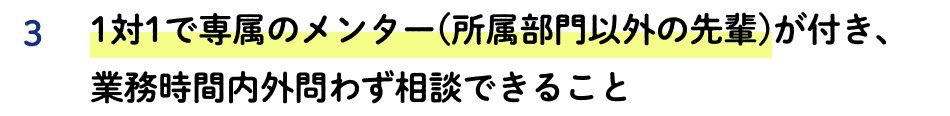 3 1対1で専属のメンター(所属部門以外の先輩)が付き、業務時間内外問わず相談できること