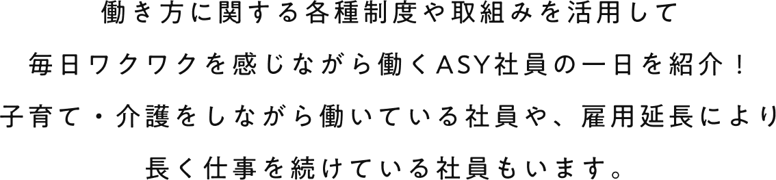 働き方に関する各種制度や取組みを活用して毎日ワクワクを感じながら働くASY社員の一日を紹介！子育て・介護をしながら働いている社員や、雇用延長により長く仕事を続けている社員もいます。